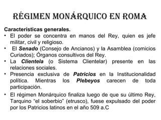 Características generales.
• El poder se concentra en manos del Rey, quien es jefe
militar, civil y religioso.
• El Senado (Consejo de Ancianos) y la Asamblea (comicios
Curiados); Órganos consultivos del Rey.
• La Clientela (o Sistema Clientelar) presente en las
relaciones sociales.
• Presencia exclusiva de Patricios en la Institucionalidad
política. Mientras los Plebeyos carecen de toda
participación.
• El régimen Monárquico finaliza luego de que su último Rey,
Tarquino “el soberbio” (etrusco), fuese expulsado del poder
por los Patricios latinos en el año 509 a.C
Régimen monáRquico en Roma
 