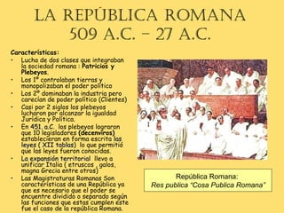 Características:
• Lucha de dos clases que integraban
la sociedad romana : Patricios y
Plebeyos.
• Los 1º controlaban tierras y
monopolizaban el poder político
• Los 2º dominaban la industria pero
carecían de poder político (Clientes)
• Casi por 2 siglos los plebeyos
lucharon por alcanzar la igualdad
Jurídica y Política.
• En 451. a.C451. a.C. los plebeyos lograron
que 10 legisladores (decenviros)
establecieran en forma escrita laslas
leyes ( XII tablasleyes ( XII tablas) lo que permitió
que las leyes fueron conocidas.
• La expansión territorialLa expansión territorial llevo a
unificar Italia ( etruscos , galos,
magna Grecia entre otros)
• Las Magistraturas Romanas Son
características de una República ya
que es necesario que el poder se
encuentre dividido o separado según
las funciones que estas cumplen este
fue el caso de la república Romana.
La RepúbLica Romana
509 a.c. – 27 a.c.
República Romana:
Res publica “Cosa Publica Romana”
 