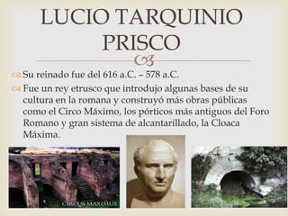 
 Su reinado fue del 616 a.C. – 578 a.C.
 Fue un rey etrusco que introdujo algunas bases de su
cultura en la romana y construyó más obras públicas
como el Circo Máximo, los pórticos más antiguos del Foro
Romano y gran sistema de alcantarillado, la Cloaca
Máxima.
LUCIO TARQUINIO
PRISCO
 
