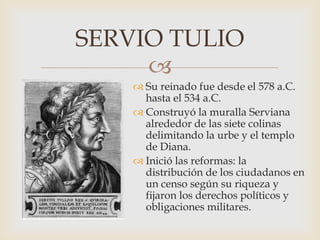 
 Su reinado fue desde el 578 a.C.
hasta el 534 a.C.
 Construyó la muralla Serviana
alrededor de las siete colinas
delimitando la urbe y el templo
de Diana.
 Inició las reformas: la
distribución de los ciudadanos en
un censo según su riqueza y
fijaron los derechos políticos y
obligaciones militares.
SERVIO TULIO
 