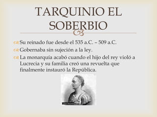 
 Su reinado fue desde el 535 a.C. – 509 a.C.
 Gobernaba sin sujeción a la ley.
 La monarquía acabó cuando el hijo del rey violó a
Lucrecia y su familia creó una revuelta que
finalmente instauró la República.
TARQUINIO EL
SOBERBIO
 