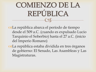 
La república abarca el período de tiempo
desde el 509 a.C. (cuando es expulsado Lucio
Tarquinio el Soberbio) hasta el 27 a.C. (inicio
del Imperio Romano)
La república estaba dividida en tres órganos
de gobierno: El Senado, Las Asambleas y Las
Magistraturas.
COMIENZO DE LA
REPÚBLICA
 