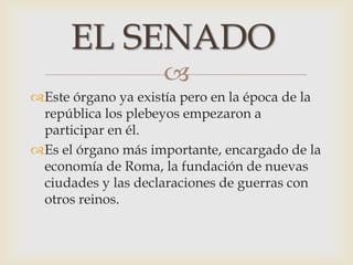 
Este órgano ya existía pero en la época de la
república los plebeyos empezaron a
participar en él.
Es el órgano más importante, encargado de la
economía de Roma, la fundación de nuevas
ciudades y las declaraciones de guerras con
otros reinos.
EL SENADO
 