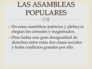 
En estas asambleas patricios y plebeyos
elegían los cónsules y magistrados.
Pero había una gran desigualdad de
derechos entre estas dos clases sociales
y hubo conflictos grandes por ello.
LAS ASAMBLEAS
POPULARES
 