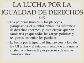 
Los patricios (nobles) y los plebeyos
(campesinos, el pueblo) tenían una diferencia
de derechos enormes, y los plebeyos querían
cambiarla ya que todos los cargos políticos y
religiosos los tenían los patricios.
La lucha por la igualdad finalizó con la Ley de
las XII tablas y el establecimiento de una nueva
aristocracia formada por personas de ambas
clases sociales.
LA LUCHA POR LA
IGUALDAD DE DERECHOS
 