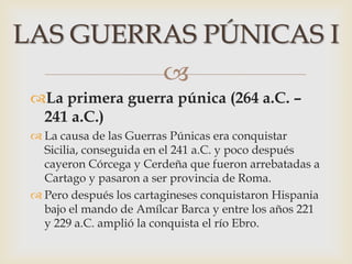 
La primera guerra púnica (264 a.C. –
241 a.C.)
 La causa de las Guerras Púnicas era conquistar
Sicilia, conseguida en el 241 a.C. y poco después
cayeron Córcega y Cerdeña que fueron arrebatadas a
Cartago y pasaron a ser provincia de Roma.
 Pero después los cartagineses conquistaron Hispania
bajo el mando de Amílcar Barca y entre los años 221
y 229 a.C. amplió la conquista el río Ebro.
LAS GUERRAS PÚNICAS I
 