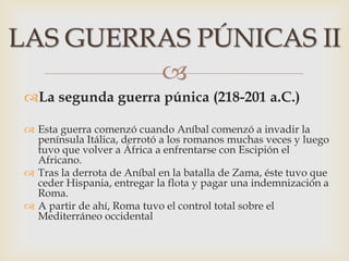 
La segunda guerra púnica (218-201 a.C.)
 Esta guerra comenzó cuando Aníbal comenzó a invadir la
península Itálica, derrotó a los romanos muchas veces y luego
tuvo que volver a África a enfrentarse con Escipión el
Africano.
 Tras la derrota de Aníbal en la batalla de Zama, éste tuvo que
ceder Hispania, entregar la flota y pagar una indemnización a
Roma.
 A partir de ahí, Roma tuvo el control total sobre el
Mediterráneo occidental
LAS GUERRAS PÚNICAS II
 
