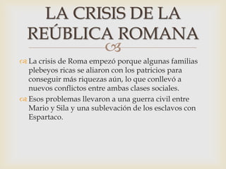 
 La crisis de Roma empezó porque algunas familias
plebeyos ricas se aliaron con los patricios para
conseguir más riquezas aún, lo que conllevó a
nuevos conflictos entre ambas clases sociales.
 Esos problemas llevaron a una guerra civil entre
Mario y Sila y una sublevación de los esclavos con
Espartaco.
LA CRISIS DE LA
REÚBLICA ROMANA
 