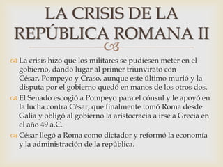 
 La crisis hizo que los militares se pudiesen meter en el
gobierno, dando lugar al primer triunvirato con
César, Pompeyo y Craso, aunque este último murió y la
disputa por el gobierno quedó en manos de los otros dos.
 El Senado escogió a Pompeyo para el cónsul y le apoyó en
la lucha contra César, que finalmente tomó Roma desde
Galia y obligó al gobierno la aristocracia a irse a Grecia en
el año 49 a.C.
 César llegó a Roma como dictador y reformó la economía
y la administración de la república.
LA CRISIS DE LA
REPÚBLICA ROMANA II
 