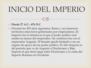 
 Desde 27 A.C.- 476 D.C
 Durante los 503 años siguientes, Roma y sus inmensos
territorios estuvieron gobernados por emperadores. El
Imperio fue el sistema en el que el poder político real
estaba en manos del emperador. Su comienzo fue con el
emperador Augusto. El Senado quedó limitado a ser un
órgano de apoyo de ese poder político. El Alto Imperio es
del periodo que va de Augusto a Diocleciano y Bajo
Imperio el que tiene lugar entre Diocleciano y la caída del
Imperio Romano en Occidente.
INICIO DEL IMPERIO
 