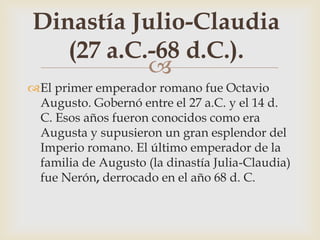 
El primer emperador romano fue Octavio
Augusto. Gobernó entre el 27 a.C. y el 14 d.
C. Esos años fueron conocidos como era
Augusta y supusieron un gran esplendor del
Imperio romano. El último emperador de la
familia de Augusto (la dinastía Julia-Claudia)
fue Nerón, derrocado en el año 68 d. C.
Dinastía Julio-Claudia
(27 a.C.-68 d.C.).
 