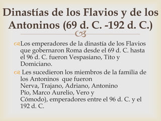 
Los emperadores de la dinastía de los Flavios
que gobernaron Roma desde el 69 d. C. hasta
el 96 d. C. fueron Vespasiano, Tito y
Domiciano.
 Les sucedieron los miembros de la familia de
los Antoninos que fueron
Nerva, Trajano, Adriano, Antonino
Pío, Marco Aurelio, Vero y
Cómodo), emperadores entre el 96 d. C. y el
192 d. C.
Dinastías de los Flavios y de los
Antoninos (69 d. C. -192 d. C.)
 