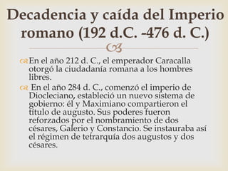 
En el año 212 d. C., el emperador Caracalla
otorgó la ciudadanía romana a los hombres
libres.
 En el año 284 d. C., comenzó el imperio de
Diocleciano, estableció un nuevo sistema de
gobierno: él y Maximiano compartieron el
título de augusto. Sus poderes fueron
reforzados por el nombramiento de dos
césares, Galerio y Constancio. Se instauraba así
el régimen de tetrarquía dos augustos y dos
césares.
Decadencia y caída del Imperio
romano (192 d.C. -476 d. C.)
 