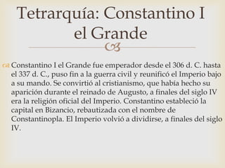 
 Constantino I el Grande fue emperador desde el 306 d. C. hasta
el 337 d. C., puso fin a la guerra civil y reunificó el Imperio bajo
a su mando. Se convirtió al cristianismo, que había hecho su
aparición durante el reinado de Augusto, a finales del siglo IV
era la religión oficial del Imperio. Constantino estableció la
capital en Bizancio, rebautizada con el nombre de
Constantinopla. El Imperio volvió a dividirse, a finales del siglo
IV.
Tetrarquía: Constantino I
el Grande
 