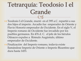 
 Teodosio I el Grande, murió en el 395 a.C. repartió a sus
dos hijos el imperio. Arcadio fue emperador de Oriente y
Flavio Honorio emperador de Occidente. En el siglo V, el
Imperio romano de Occidente fue invadido por los
pueblos germanos. En 476 d. C. el jefe de los hérulos
Odoacro expulso a Rómulo Augústulo, último
emperador de Occidente.
 Finalización del Imperio romano, todavía existe
llamándose Imperio de Oriente o Imperio Bizantino que
dura hasta 1453.
Tetrarquía: Teodosio I el
Grande
 