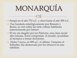 
MONARQUÍA
 Surgió en el año 753 a.C. y duró hasta el año 509 a.C.
 Fue fundada mitológicamente por Rómulo y
Remo, se creó sobre las siete colinas habitadas
anteriormente por latinos.
 El rey era elegido por los Patricios, una clase social
alta romana. Estos componían el senado, ayudaban
al monarca a tomar decisiones.
 Hubo 7 reyes, en 509 a.C. el último, Tarquino el
Soberbio, fue desterrado por los etruscos en una
rebelión.
 