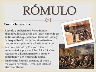 
 Rómulo y su hermano Remo fueron
abandonados a la orilla del Tíber, huyendo de
su tío Amulio, qué ocupó el trono de Roma y
evitó que Rea Silvia (su sobrina) tuviera
descendencia para reinar hasta su muerte.
 A su vez Rómulo y Remo crecían
amamantados por una loba. A los 18 años
regresaron a Roma, mataron a su tío y
compitieron por el trono de Roma.
 Finalmente Rómulo consigue el trono y
mata a su hermano, Remo, por intentar
atravesar Roma.
RÓMULO
Cuenta la leyenda.
 
