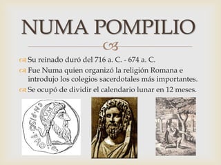 
 Su reinado duró del 716 a. C. - 674 a. C.
 Fue Numa quien organizó la religión Romana e
introdujo los colegios sacerdotales más importantes.
 Se ocupó de dividir el calendario lunar en 12 meses.
NUMA POMPILIO
 