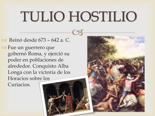 
 Reinó desde 673 – 642 a. C.
 Fue un guerrero que
gobernó Roma, y ejerció su
poder en poblaciones de
alrededor. Conquisto Alba
Longa con la victoria de los
Horacios sobre los
Curiacios.
TULIO HOSTILIO
 