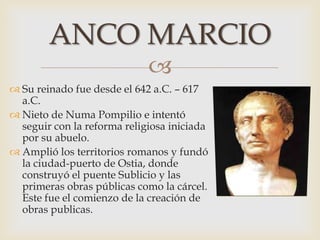 
 Su reinado fue desde el 642 a.C. – 617
a.C.
 Nieto de Numa Pompilio e intentó
seguir con la reforma religiosa iniciada
por su abuelo.
 Amplió los territorios romanos y fundó
la ciudad-puerto de Ostia, donde
construyó el puente Sublicio y las
primeras obras públicas como la cárcel.
Este fue el comienzo de la creación de
obras publicas.
ANCO MARCIO
 