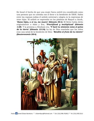 Pastor Daniel Chávez Barahona * shalom4you@hotmail.com * Cel. (511) 996-762812 * Tel. (511) 450-2511
En Israel el hecho de que una mujer fuera estéril era considerado como
una persona que no contaba con el favor o la bendición de DIOS. Había
entre las esposas judías el anhelo universal y alegría en la esperanza de
tener hijos. El anhelo se expresaba en las palabras de Raquel a Jacob,
"Dame hijos, o si no, me muero" (Génesis 30:1). El Señor había dicho
originalmente a Adán y Eva, "Fructificad y multiplicad" (Génesis
1:28). Y la promesa a Abraham era, "Y haré tu simiente como el polvo
de la tierra" (Génesis 13:16). La ley de Dios enseñaba que los niños
eran una señal de la bendición de Dios: "Bendito el fruto de tu vientre"
(Deuteronomio 28:4).
 