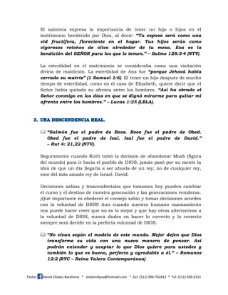 Pastor Daniel Chávez Barahona * shalom4you@hotmail.com * Cel. (511) 996-762812 * Tel. (511) 450-2511
El salmista expresa la importancia de tener un hijo o hijos en el
matrimonio bendecido por Dios, al decir: “Tu esposa será como una
vid fructífera, floreciente en el hogar. Tus hijos serán como
vigorosos retoños de olivo alrededor de tu mesa. Esa es la
bendición del SEÑOR para los que le temen.” – Salmo 128:3-4 (NTV).
La esterilidad en el matrimonio se consideraba como una visitación
divina de maldición. La esterilidad de Ana fue “porque Jehová había
cerrado su matriz” (1 Samuel 1:6). El tener un hijo después de mucho
tiempo de esterilidad, como en el caso de Elizabeth, quiere decir que el
Señor había quitado su afrenta entre los hombres. “Así ha obrado el
Señor conmigo en los días en que se dignó mirarme para quitar mi
afrenta entre los hombres.” – Lucas 1:25 (LBLA).
 “Salmón fue el padre de Booz. Booz fue el padre de Obed.
Obed fue el padre de Isaí. Isaí fue el padre de David.”
– Rut 4: 21,22 (NTV).
Seguramente cuando Ruth tomó la decisión de abandonar Moab (figura
del mundo) para ir hacia el pueblo de DIOS, jamás pasó por su mente la
idea de que un día llegaría a ser abuela de un rey; no de cualquier rey,
sino del más amado rey de Israel: David.
Decisiones sabias y trascendentales que tomamos hoy pueden cambiar
el curso y el destino de nuestra generación y las generaciones venideras.
¡Qué importante es obedecer el consejo sabio y tomar decisiones acordes
con la voluntad de DIOS! Aun cuando nuestro humano razonamiento
nos puede hacer creer que no es lo mejor y que hay otras alternativas a
la voluntad de DIOS, nunca dudes en hacer lo correcto y lo correcto
siempre será decidir en la perfecta voluntad de DIOS.
 “No vivan según el modelo de este mundo. Mejor dejen que Dios
transforme su vida con una nueva manera de pensar. Así
podrán entender y aceptar lo que Dios quiere para ustedes y
también lo que es bueno, perfecto y agradable a él.” – Romanos
12:2 (RVC – Reina Valera Contemporánea)
 