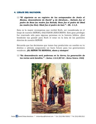 Pastor Daniel Chávez Barahona * shalom4you@hotmail.com * Cel. (511) 996-762812 * Tel. (511) 450-2511
 “El siguiente es un registro de los antepasados de Jesús el
Mesías, descendiente de David* y de Abraham… Salmón fue el
padre de Booz (su madre fue Rahab). Booz fue el padre de Obed
(su madre fue Rut). Obed fue el padre de Isaí.” – Mt. 1:1,5.
Esta es la mayor recompensa que recibió Ruth, ser considerada en el
linaje de nuestro SEÑOR y SALVADOR JESUCRISTO. Este gran privilegio
fue reservado sólo para algunas personas en la historia bíblica. ¡Qué
bendición tan grande para Ruth el estar en la lista de los parientes
directos de nuestro SEÑOR!
Recuerda que las decisiones que tomes hoy producirán un cambio en tu
destino y además asegurarán un buen futuro para tus generaciones
venideras. ¡EL SEÑOR TE BENDIGA, ahora y siempre!
 “Su descendencia será poderosa en la tierra; La generación de
los rectos será bendita.” – Salmo 112:2 (RV 60 – Reina Valera 1960)
 