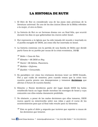 Pastor Daniel Chávez Barahona * shalom4you@hotmail.com * Cel. (511) 996-762812 * Tel. (511) 450-2511
LA HISTORIA DE RUTH
1. El libro de Rut es considerado una de las joyas más preciosas de la
literatura universal. Es uno de los dos únicos libros de la Biblia referidos
a la mujer, el otro es Ester.
2. La historia de Rut es un hermoso drama con un final feliz, que ocurrió
durante los días en que gobernaban los Jueces sobre Israel.
3. Rut representa a la Iglesia que ha sido tomada del mundo e insertado en
el pueblo escogido de DIOS, así como ella fue insertada en Israel.
4. La historia comienza con la partida de una familia de Belén que decide
partir fuera de su pueblo por causa de la crisis económica, 1:1-2.
Belén = Casa de Pan.
Elimelec = Mi DIOS es Rey.
Noemí = Mi Delicia. Placentera.
Mahlón = Enfermo.
Quelión = Consumido.
5. Es paradójico ver cómo los cristianos decimos tener un DIOS Grande,
Fiel y que cuida de nosotros; pero cuando vemos que la crisis toca
nuestra puerta pronto nos desesperamos y tomamos decisiones que
afectan el futuro de nuestra familia.
6. Elimelec y Noemí decidieron partir del lugar donde DIOS les había
establecido hacia un lugar donde moraban los enemigos de Israel y cuya
comunión con ellos estaba claramente prohibido.
7. No obstante, a pesar de las malas decisiones que ellos tomaron, DIOS
nunca apartó su misericordia sobre sus vidas y guió el curso de los
acontecimientos para que al final todo resulte para su bienestar.
Esto no quita el dolor y angustia que tuvieron que soportar a causa de
las decisiones que tomaron.
 