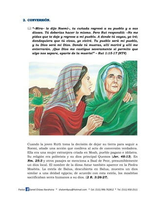 Pastor Daniel Chávez Barahona * shalom4you@hotmail.com * Cel. (511) 996-762812 * Tel. (511) 450-2511
 “–Mira– le dijo Noemí–, tu cuñada regresó a su pueblo y a sus
dioses. Tú deberías hacer lo mismo. Pero Rut respondió: –No me
pidas que te deje y regrese a mi pueblo. A donde tú vayas, yo iré;
dondequiera que tú vivas, yo viviré. Tu pueblo será mi pueblo,
y tu Dios será mi Dios. Donde tú mueras, allí moriré y allí me
enterrarán. ¡Que Dios me castigue severamente si permito que
algo nos separe, aparte de la muerte!” – Rut 1:15-17 (NTV)
Cuando la joven Ruth toma la decisión de dejar su tierra para seguir a
Noemí, añade una acción que conlleva al acto de conversión verdadera.
Ella era una mujer extranjera criada en Moab, pueblo pagano e idólatra.
Su religión era politeísta y su dios principal Quemos (Jer. 48:13). En
Nm. 25:3 y otros pasajes se menciona a Baal de Peor, presumiblemente
un dios local. El nombre de la diosa Astar también aparece en la Piedra
Moabita. La estela de Balua, descubierta en Balua, muestra un dios
similar a una deidad egipcia; de acuerdo con esta estela, los moabitas
sacrificaban seres humanos a su dios. (2 R. 3:26-27).
 