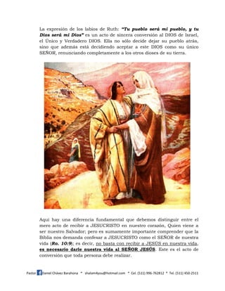 Pastor Daniel Chávez Barahona * shalom4you@hotmail.com * Cel. (511) 996-762812 * Tel. (511) 450-2511
La expresión de los labios de Ruth: “Tu pueblo será mi pueblo, y tu
Dios será mi Dios” es un acto de sincera conversión al DIOS de Israel,
el Único y Verdadero DIOS. Ella no sólo decide dejar su pueblo atrás,
sino que además está decidiendo aceptar a este DIOS como su único
SEÑOR, renunciando completamente a los otros dioses de su tierra.
Aquí hay una diferencia fundamental que debemos distinguir entre el
mero acto de recibir a JESUCRISTO en nuestro corazón, Quien viene a
ser nuestro Salvador; pero es sumamente importante comprender que la
Biblia nos demanda confesar a JESUCRISTO como el SEÑOR de nuestra
vida (Ro. 10:9); es decir, no basta con recibir a JESÚS en nuestra vida,
es necesario darle nuestra vida al SEÑOR JESÚS. Este es el acto de
conversión que toda persona debe realizar.
 