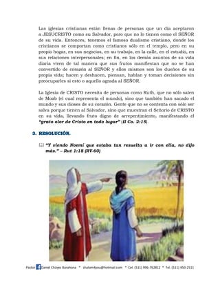 Pastor Daniel Chávez Barahona * shalom4you@hotmail.com * Cel. (511) 996-762812 * Tel. (511) 450-2511
Las iglesias cristianas están llenas de personas que un día aceptaron
a JESUCRISTO como su Salvador, pero que no lo tienen como el SEÑOR
de su vida. Entonces, tenemos el famoso dualismo cristiano, donde los
cristianos se comportan como cristianos sólo en el templo, pero en su
propio hogar, en sus negocios, en su trabajo, en la calle, en el estudio, en
sus relaciones interpersonales; en fin, en los demás asuntos de su vida
diaria viven de tal manera que sus frutos manifiestan que no se han
convertido de corazón al SEÑOR y ellos mismos son los dueños de su
propia vida; hacen y deshacen, piensan, hablan y toman decisiones sin
preocuparles si esto o aquello agrada al SEÑOR.
La Iglesia de CRISTO necesita de personas como Ruth, que no sólo salen
de Moab (el cual representa el mundo), sino que también han sacado el
mundo y sus dioses de su corazón. Gente que no se contenta con sólo ser
salva porque tienen al Salvador, sino que muestran el Señorío de CRISTO
en su vida, llevando fruto digno de arrepentimiento, manifestando el
“grato olor de Cristo en todo lugar” (II Co. 2:15).
 “Y viendo Noemí que estaba tan resuelta a ir con ella, no dijo
más.” – Rut 1:18 (RV-60)
 