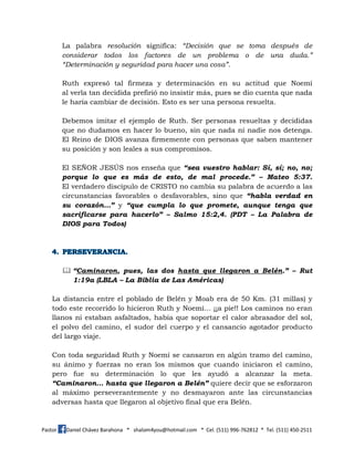 Pastor Daniel Chávez Barahona * shalom4you@hotmail.com * Cel. (511) 996-762812 * Tel. (511) 450-2511
La palabra resolución significa: “Decisión que se toma después de
considerar todos los factores de un problema o de una duda.”
“Determinación y seguridad para hacer una cosa”.
Ruth expresó tal firmeza y determinación en su actitud que Noemí
al verla tan decidida prefirió no insistir más, pues se dio cuenta que nada
le haría cambiar de decisión. Esto es ser una persona resuelta.
Debemos imitar el ejemplo de Ruth. Ser personas resueltas y decididas
que no dudamos en hacer lo bueno, sin que nada ni nadie nos detenga.
El Reino de DIOS avanza firmemente con personas que saben mantener
su posición y son leales a sus compromisos.
El SEÑOR JESÚS nos enseña que “sea vuestro hablar: Sí, sí; no, no;
porque lo que es más de esto, de mal procede.” – Mateo 5:37.
El verdadero discípulo de CRISTO no cambia su palabra de acuerdo a las
circunstancias favorables o desfavorables, sino que “habla verdad en
su corazón…” y “que cumpla lo que promete, aunque tenga que
sacrificarse para hacerlo” – Salmo 15:2,4. (PDT – La Palabra de
DIOS para Todos)
 “Caminaron, pues, las dos hasta que llegaron a Belén.” – Rut
1:19a (LBLA – La Biblia de Las Américas)
La distancia entre el poblado de Belén y Moab era de 50 Km. (31 millas) y
todo este recorrido lo hicieron Ruth y Noemí… ¡¡a pie!! Los caminos no eran
llanos ni estaban asfaltados, había que soportar el calor abrasador del sol,
el polvo del camino, el sudor del cuerpo y el cansancio agotador producto
del largo viaje.
Con toda seguridad Ruth y Noemí se cansaron en algún tramo del camino,
su ánimo y fuerzas no eran los mismos que cuando iniciaron el camino,
pero fue su determinación lo que les ayudó a alcanzar la meta.
“Caminaron… hasta que llegaron a Belén” quiere decir que se esforzaron
al máximo perseverantemente y no desmayaron ante las circunstancias
adversas hasta que llegaron al objetivo final que era Belén.
 