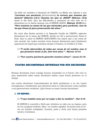 Pastor Daniel Chávez Barahona * shalom4you@hotmail.com * Cel. (511) 996-762812 * Tel. (511) 450-2511
Así debe ser también el discípulo de CRISTO. La Biblia nos exhorta a que
“corramos con paciencia (perseverancia) la carrera que tenemos por
delante” (Hebreos (12:1) “puestos los ojos en JESÚS” (Hebreos 12:2)
hasta el día final. Que las dificultades y presiones de esta vida no te
desanimen en tu diario caminar con el SEÑOR JESÚS. Hebreos 10:39 dice:
“Pero nosotros no somos de los que retroceden para perdición, sino de
los que tienen fe para preservación del alma.”
En estos días finales previos a la Segunda Venida de CRISTO, agárrate
firmemente de la mano del SEÑOR, decide ser fiel y perseverante hasta el
final. Que tu amor al SEÑOR JESUCRISTO sea mayor que a las cosas de
este mundo, las cuales muchas veces buscan distraernos para finalmente
apartarnos de Aquel que continúa siendo el Camino, la Verdad y la Vida.
 “Y seréis aborrecidos de todos por causa de mi nombre; mas el
que persevere hasta el fin, éste será salvo.” – Marcos 13:13.
 “Con vuestra paciencia ganaréis vuestras almas” – Lucas 21:19.
Buenas decisiones traen consigo buenos resultados en el futuro. Por esto es
muy importante saber tomar decisiones sabias cuyos frutos perduren en el
tiempo.
Las cuatro decisiones trascendentales de Ruth produjeron a su vez cuatro
recompensas o bendiciones que afectaron tanto su vida presente como también
a sus generaciones venideras. ¡Qué bueno es tomar buenas decisiones!
 “Y que también tomo por mi mujer a Rut la moabita” – Rut 4:10.
El SEÑOR le concedió a Ruth que rehiciera su vida con un esposo, pero
no era cualquier hombre. Booz –su nombre significa ‘la fuerza está en él’–
era un hombre trabajador, honesto, justo y tenía una buena posición
social y económica.
 