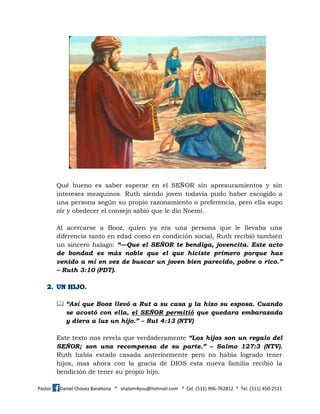 Pastor Daniel Chávez Barahona * shalom4you@hotmail.com * Cel. (511) 996-762812 * Tel. (511) 450-2511
Qué bueno es saber esperar en el SEÑOR sin apresuramientos y sin
intereses mezquinos. Ruth siendo joven todavía pudo haber escogido a
una persona según su propio razonamiento o preferencia, pero ella supo
oír y obedecer el consejo sabio que le dio Noemí.
Al acercarse a Booz, quien ya era una persona que le llevaba una
diferencia tanto en edad como en condición social, Ruth recibió también
un sincero halago: “—Que el SEÑOR te bendiga, jovencita. Este acto
de bondad es más noble que el que hiciste primero porque has
venido a mí en vez de buscar un joven bien parecido, pobre o rico.”
– Ruth 3:10 (PDT).
 “Así que Booz llevó a Rut a su casa y la hizo su esposa. Cuando
se acostó con ella, el SEÑOR permitió que quedara embarazada
y diera a luz un hijo.” – Rut 4:13 (NTV)
Este texto nos revela que verdaderamente “Los hijos son un regalo del
SEÑOR; son una recompensa de su parte.” – Salmo 127:3 (NTV).
Ruth había estado casada anteriormente pero no había logrado tener
hijos, mas ahora con la gracia de DIOS esta nueva familia recibió la
bendición de tener su propio hijo.
 