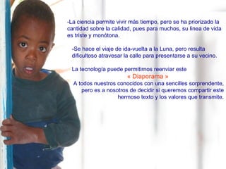 -La ciencia permite vivir más tiempo, pero se ha priorizado la cantidad sobre la calidad, pues para muchos, su linea de vida es triste y monótona. -Se hace el viaje de ida-vuelta a la Luna, pero resulta dificultoso atravesar la calle para presentarse a su vecino. La tecnología puede permitirnos reenviar este  « Diaporama » A todos nuestros conocidos con una sencilles sorprendente, pero es a nosotros de decidir si queremos compartir este hermoso texto y los valores que transmite. 