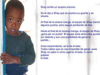 Shay emitió un suspiro enorme.  Se le dijo a Shay que se pusiera su guante y se situara. Al final de la octava manga, el equipo de Shay marcó algunos puntos, pero seguia perdiendo de tres.  Hacia el final de la novena manga, el equipo de Shay  ¡gana por un punto!  El equipo tiene ahora dos puntos  por delante y aun una posibilidad de ganar el partido… Cosa sorprendente, se le da el bate.  Todos saben que es casi imposible de ganar, pues  Shay no sabe ni como agarrar el bate, ni como golpear  la bola. 