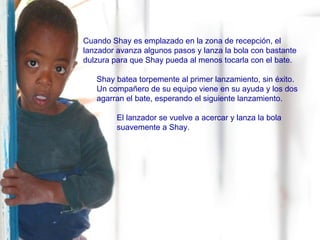 Cuando Shay es emplazado en la zona de recepción, el lanzador avanza algunos pasos y lanza la bola con bastante dulzura para que Shay pueda al menos tocarla con el bate. Shay batea torpemente al primer lanzamiento, sin éxito.  Un compañero de su equipo viene en su ayuda y los dos agarran el bate, esperando el siguiente lanzamiento. El lanzador se vuelve a acercar y lanza la bola suavemente a Shay. 