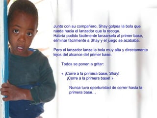 Junto con su compañero, Shay golpea la bola que rueda hacia el lanzador que la recoge.   Habría podido facilmente lanzarsela al primer base, eliminar fácilmente a Shay y el juego se acababa. Pero el lanzador lanza la bola muy alta y directamente lejos del alcance del primer base.  Todos se ponen a gritar:  « ¡Corre a la primera base, Shay! ¡Corre a la primera base! » Nunca tuvo oportunidad de correr hasta la  primera base… 