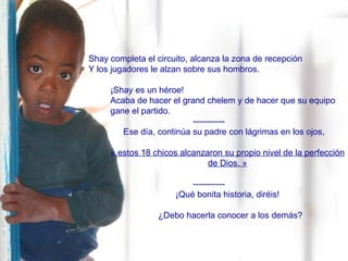 Shay completa el circuito, alcanza la zona de recepción  Y los jugadores le alzan sobre sus hombros. ¡Shay es un héroe! Acaba de hacer el grand chelem y de hacer que su equipo gane el partido. ----------- Ese día, continúa su padre con lágrimas en los ojos, « estos 18 chicos alcanzaron su propio nivel de la perfección de Dios. » ----------- ¡Qué bonita historia, diréis! ¿Debo hacerla conocer a los demás? 