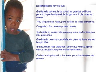 La paradoja de hoy es que: -Se tiene la paciencia de construir grandes edificios, pero no la paciencia suficiente para controlar nuestra cólera. -Hay larguísimas rutas, pero puntos de vista estrechos. -Se gasta más, pero se posee menos. -Se habita en casas más grandes, pero las familias son más pequeñas. -Se disfruta de más comodidades, pero se tiene menos tiempo libre. -Se acumilan más diplomas, pero cada vez se aplica menos la lógica, hay menos discernimiento. -Se han multiplicado los haberes, pero disminuyen sus valores. 