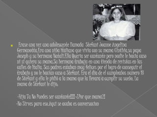     Erase una vez una adolescente llamada Stefani Joanne Angelina
    Germanotta.Era una niña italiana que vivia con su mama Cinthia,su papa
    Joseph y su hermana Natali.Ella Queria ser cantante pero nadie le hacia caso
    ni si quiera su mama.Su hermana trabaja en una tienda de revistas en las
    calles de Italia. Sus padres estaban muy felices por el logro de conseguir el
    trabajo y no le hacían caso a Stefani. Era el día de el cumpleaños numero 18
    de Stefani y ella le pidió a la mama que la llevara a cumplir su sueño. La
    mama de Stefani le dijo:

     -Hija Tu No Puedes ser cantante!!!!-¿Por que mama?!
    -No Sirves para eso.Aqui se acaba es conversacion
 