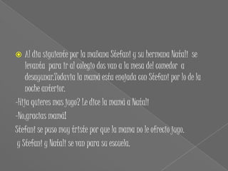    Al dia siguiente por la mañana Stefani y su hermana Natali se
    levanta para ir al colegio dos van a la mesa del comedor a
    desayunar.Todavia la mamá esta enojada con Stefani por lo de la
    noche anterior.
-Hija quieres mas jugo? Le dice la mamá a Natali
-No,gracias mamá!
Stefani se puso muy triste por que la mama no le ofrecio jugo.
 y Stefani y Natali se van para su escuela.
 
