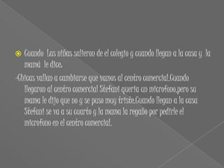   Cuando Las niñas salieron de el colegio y cuando llegan a la casa y la
   mamá le dice:
-Chicas vallan a cambiarse que vamos al centro comercial.Cuando
   llegaron al centro comercial Stefani queria un microfono,pero su
   mama le dijo que no y se puso muy triste.Cuando llegan a la casa
   Stefani se va a su cuarto y la mama la regaño por pedirle el
   microfono en el centro comercial.
 
