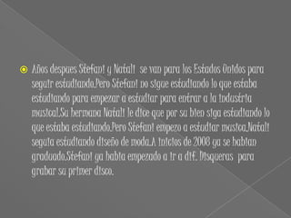    Años despues Stefani y Natali se van para los Estados Unidos para
    seguir estudiando.Pero Stefani no sigue estudiando lo que estaba
    estudiando para empezar a estudiar para entrar a la industria
    musical.Su hermana Natali le dice que por su bien siga estudiando lo
    que estaba estudiando.Pero Stefani empezo a estudiar musica,Natali
    seguia estudiando diseño de moda.A inicios de 2008 ya se habian
    graduado.Stefani ya habia empezado a ir a dif. Disqueras para
    grabar su primer disco.
 