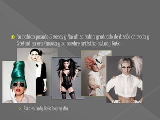    Ya habian pasado 5 meses y Natali se habia graduado de diseño de moda y
    Stefani ya era famosa y su nombre artistico es:Lady GaGa




    › Esta es Lady GaGa hoy en dia.
 