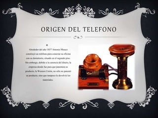 ORIGEN DEL TELEFONO

Alrededor del año 1857 Antonio Meuco
construyó un teléfono para conectar su oficina
con su dormitorio, situado en el segundo piso.
Sin embargo, debido a la carencia del dinero, la
empresa donde fue para que patentara su
producto, la Western Unión, no sólo no patentó
su producto, sino que tampoco le devolvió los
materiales.
 