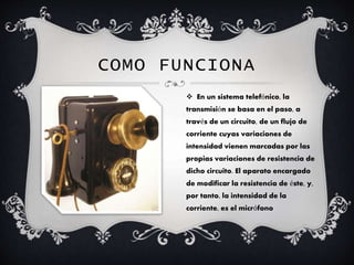 COMO FUNCIONA
 En un sistema telefónico, la
transmisión se basa en el paso, a
través de un circuito, de un flujo de
corriente cuyas variaciones de
intensidad vienen marcadas por las
propias variaciones de resistencia de
dicho circuito. El aparato encargado
de modificar la resistencia de éste, y,
por tanto, la intensidad de la
corriente, es el micrófono
 