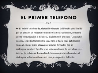 EL PRIMER TELEFONO
 El primer teléfono de Alexander Graham Bell estaba constituido
por un emisor, un receptor y un único cable de conexión, de forma
que la comunicación a distancia, inicialmente, era nula. Con dicho
sistema, se podía transmitir la voz, pero lo hacía muy débilmente.
Tanto el emisor como el receptor estaban formados por un
diafragma metálico flexible y un imán con forma de herradura en el
interior de la bobina. Las ondas del sonido que chocaban sobre el
diafragma lo hacían vibrar en el campo magnético del imán.
 