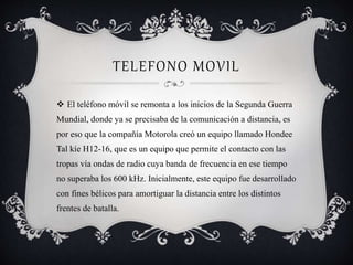 TELEFONO MOVIL
 El teléfono móvil se remonta a los inicios de la Segunda Guerra
Mundial, donde ya se precisaba de la comunicación a distancia, es
por eso que la compañía Motorola creó un equipo llamado Hondee
Tal kíe H12-16, que es un equipo que permite el contacto con las
tropas vía ondas de radio cuya banda de frecuencia en ese tiempo
no superaba los 600 kHz. Inicialmente, este equipo fue desarrollado
con fines bélicos para amortiguar la distancia entre los distintos
frentes de batalla.
 