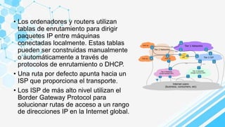 • Los ordenadores y routers utilizan
tablas de enrutamiento para dirigir
paquetes IP entre máquinas
conectadas localmente. Estas tablas
pueden ser construidas manualmente
o automáticamente a través de
protocolos de enrutamiento o DHCP.
• Una ruta por defecto apunta hacia un
ISP que proporciona el transporte.
• Los ISP de más alto nivel utilizan el
Border Gateway Protocol para
solucionar rutas de acceso a un rango
de direcciones IP en la Internet global.
 